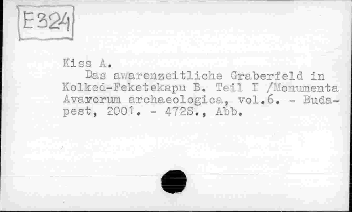 ﻿Е324
Kiss А.
Das awarenzeitliche Gräberfeld in Kolked-Feketekapu B. Teil I /Monumenta Avarorum archaeologica, vol.6. - Budapest, 2001. - 472S., Abb.